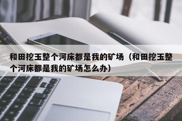 和田挖玉整个河床都是我的矿场（和田挖玉整个河床都是我的矿场怎么办）